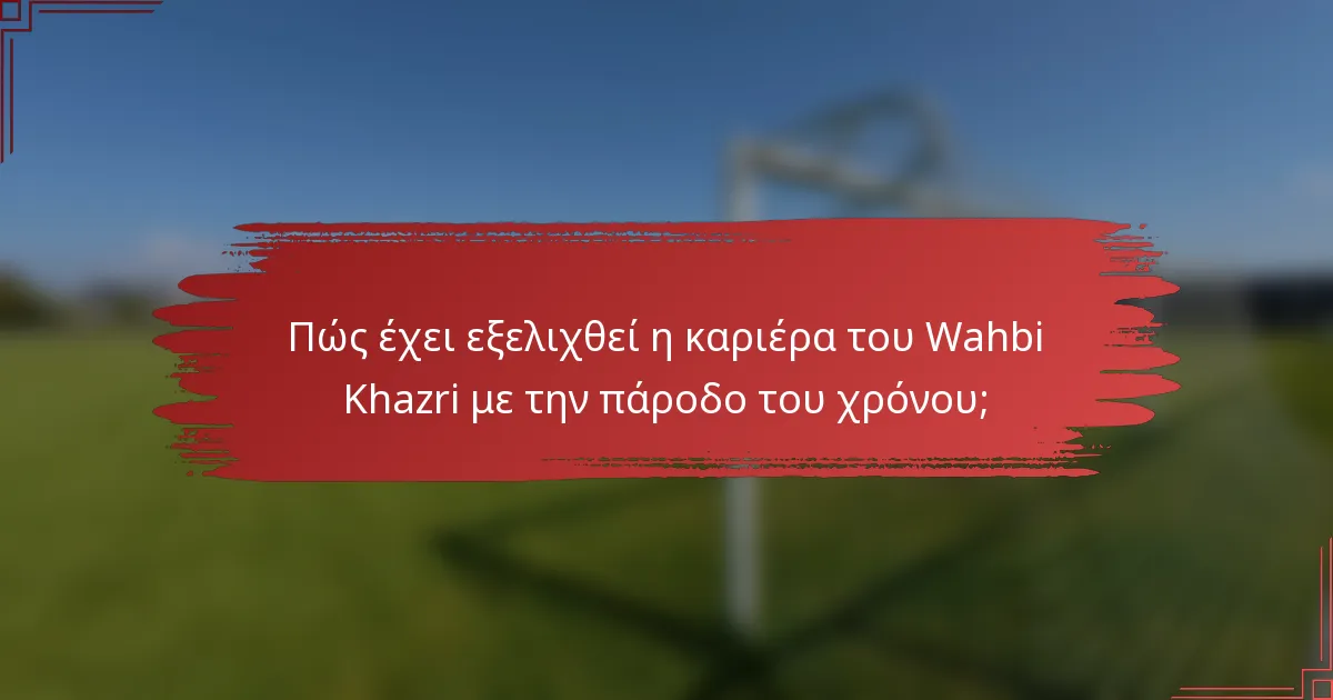 Πώς έχει εξελιχθεί η καριέρα του Wahbi Khazri με την πάροδο του χρόνου;